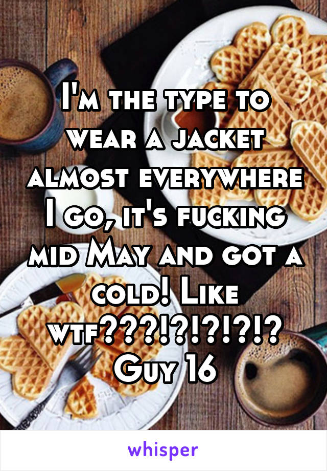 I'm the type to wear a jacket almost everywhere I go, it's fucking mid May and got a cold! Like wtf???!?!?!?!? Guy 16