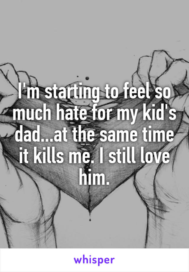 I'm starting to feel so much hate for my kid's dad...at the same time it kills me. I still love him.