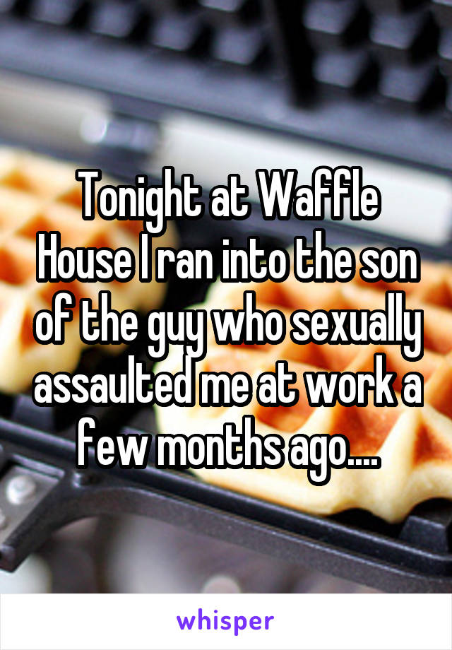 Tonight at Waffle House I ran into the son of the guy who sexually assaulted me at work a few months ago....