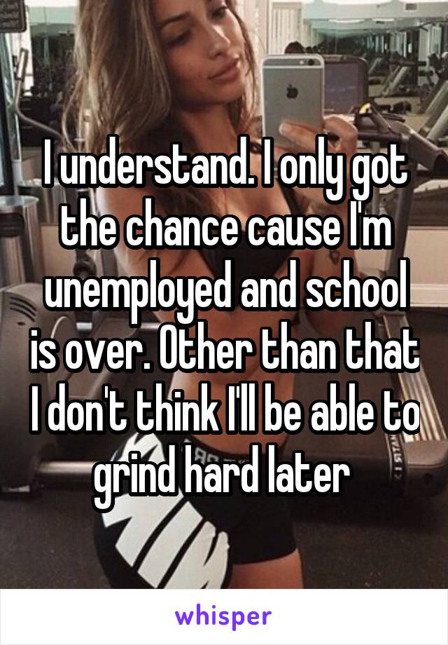 I understand. I only got the chance cause I'm unemployed and school is over. Other than that I don't think I'll be able to grind hard later 