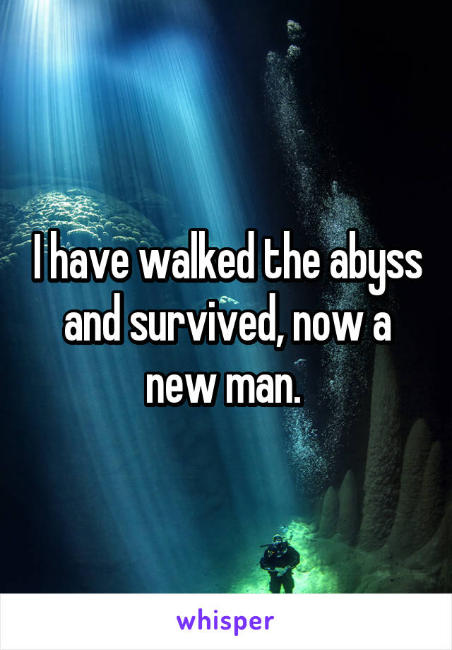 I have walked the abyss and survived, now a new man. 