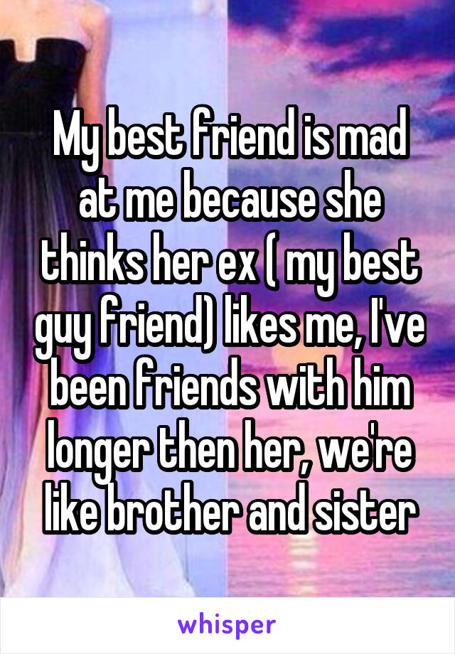 My best friend is mad at me because she thinks her ex ( my best guy friend) likes me, I've been friends with him longer then her, we're like brother and sister