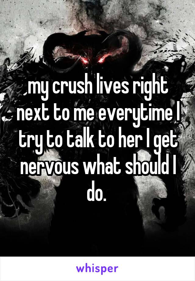 my crush lives right next to me everytime I try to talk to her I get nervous what should I do. 