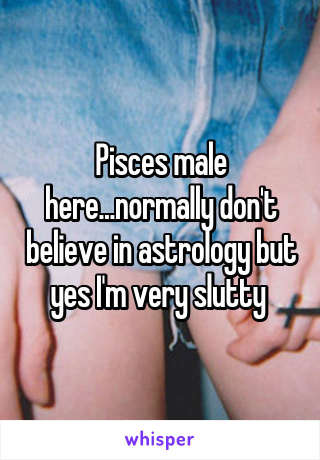 Pisces male here...normally don't believe in astrology but yes I'm very slutty 