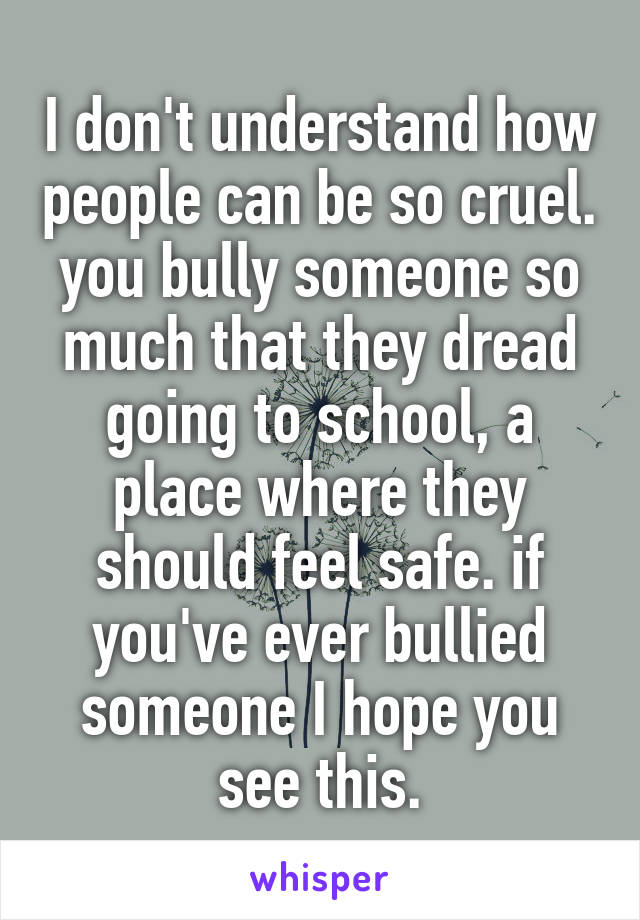 I don't understand how people can be so cruel. you bully someone so much that they dread going to school, a place where they should feel safe. if you've ever bullied someone I hope you see this.