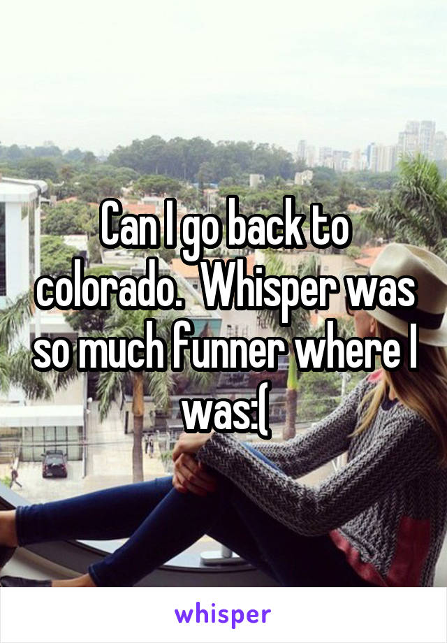 Can I go back to colorado.  Whisper was so much funner where I was:(