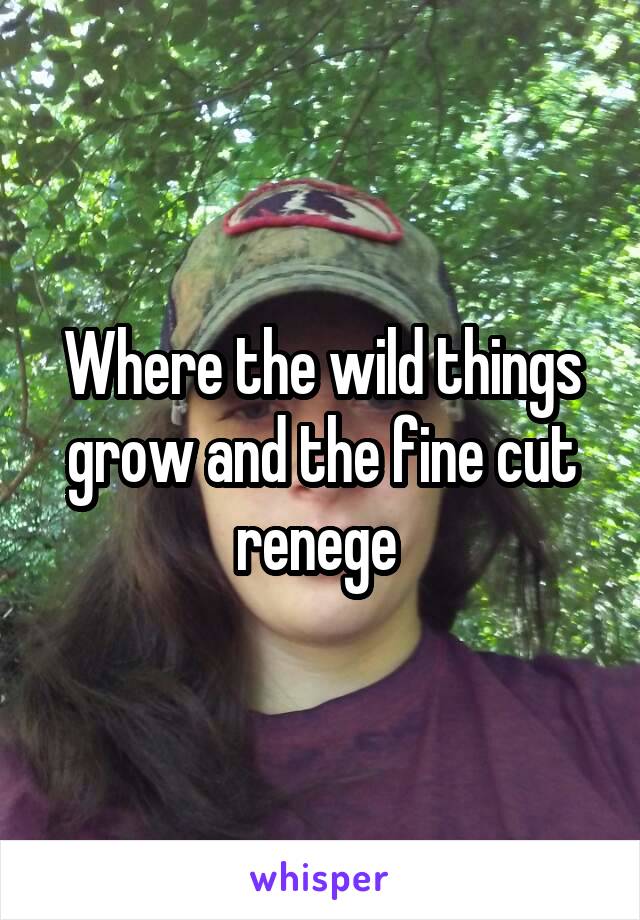 Where the wild things grow and the fine cut renege 
