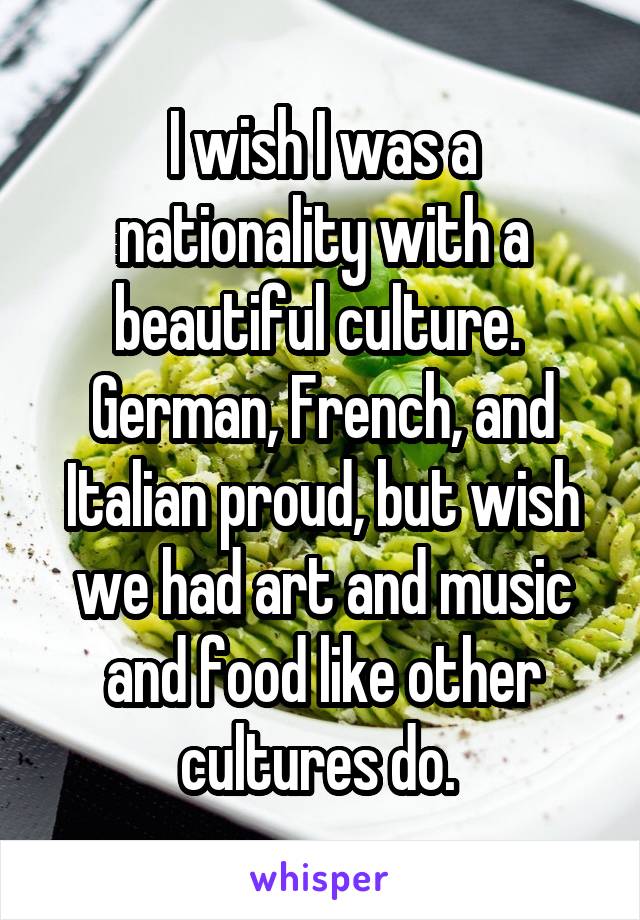 I wish I was a nationality with a beautiful culture. 
German, French, and Italian proud, but wish we had art and music and food like other cultures do. 