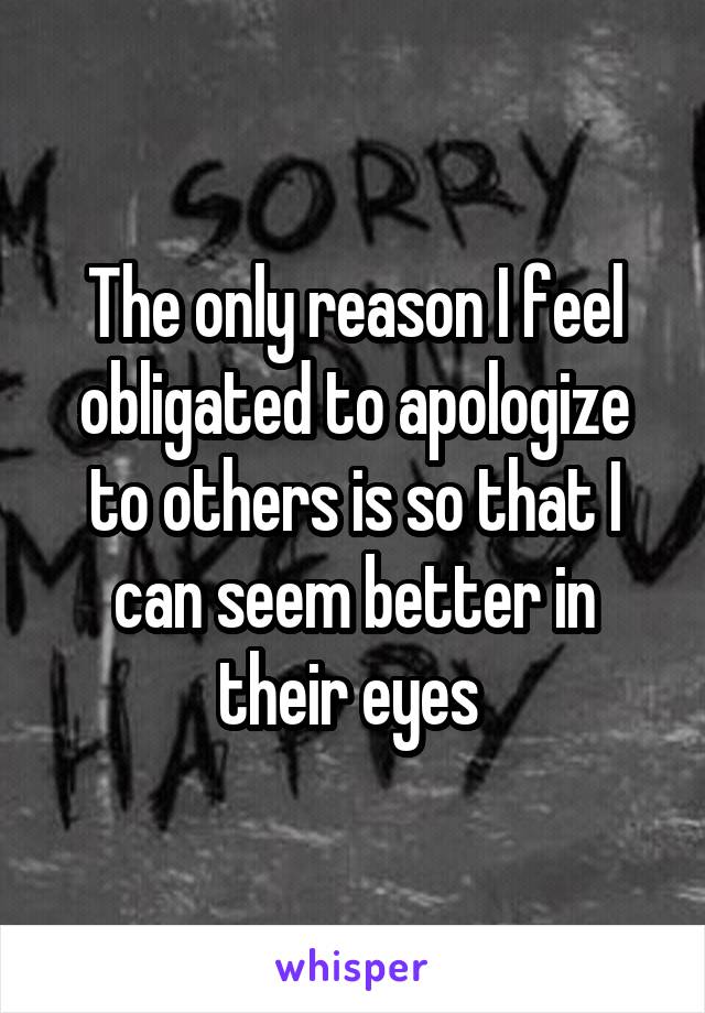 The only reason I feel obligated to apologize to others is so that I can seem better in their eyes 