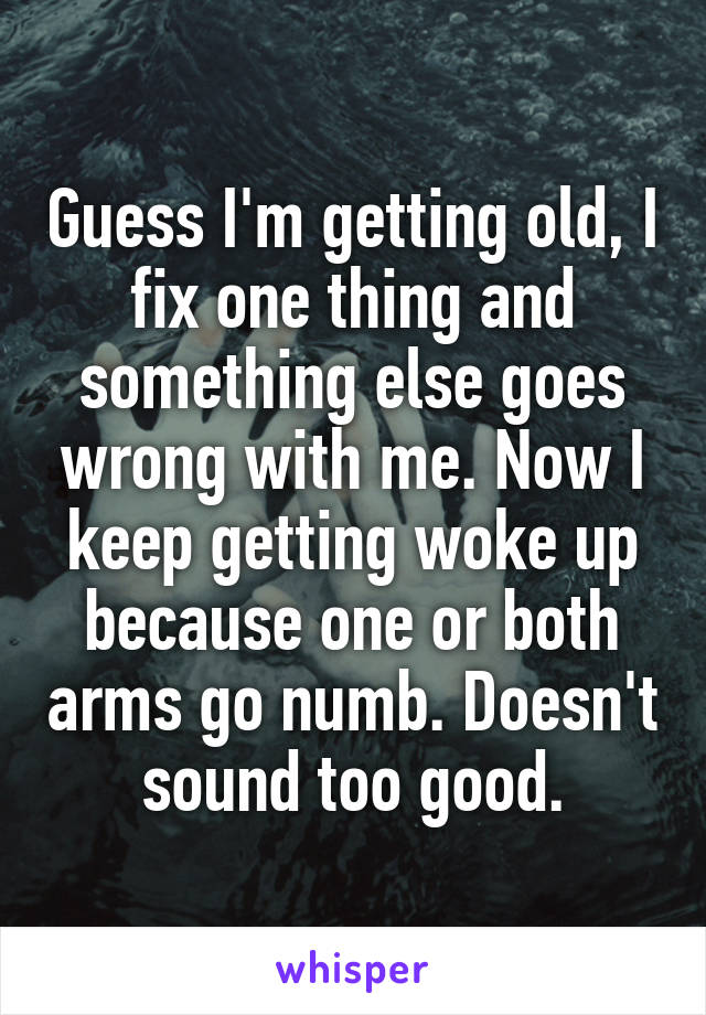 Guess I'm getting old, I fix one thing and something else goes wrong with me. Now I keep getting woke up because one or both arms go numb. Doesn't sound too good.