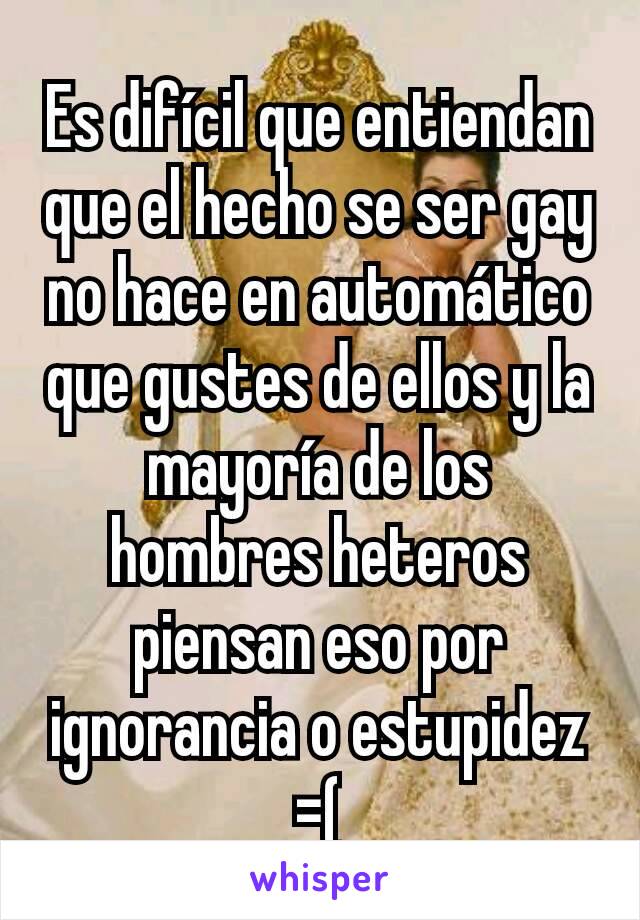 Es difícil que entiendan que el hecho se ser gay no hace en automático que gustes de ellos y la mayoría de los hombres heteros piensan eso por ignorancia o estupidez =(