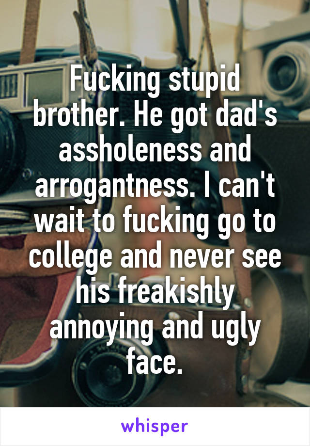 Fucking stupid brother. He got dad's assholeness and arrogantness. I can't wait to fucking go to college and never see his freakishly annoying and ugly face.