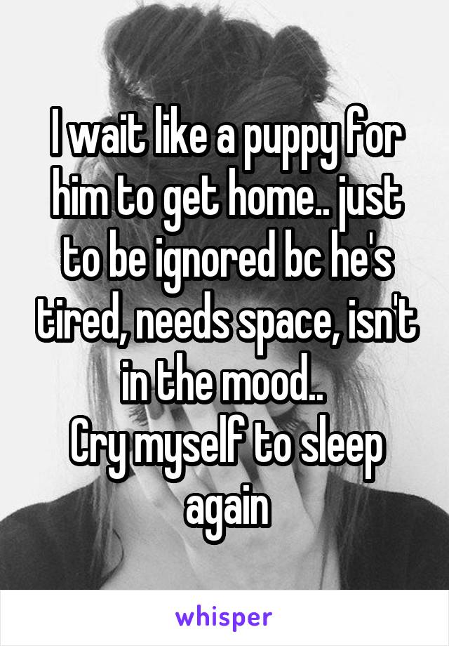 I wait like a puppy for him to get home.. just to be ignored bc he's tired, needs space, isn't in the mood.. 
Cry myself to sleep again