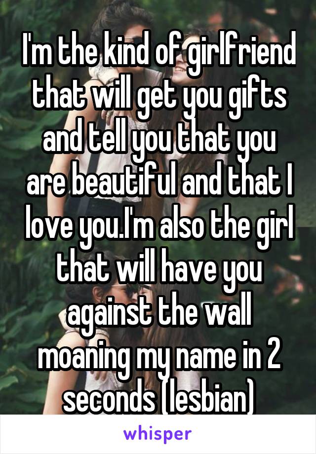 I'm the kind of girlfriend that will get you gifts and tell you that you are beautiful and that I love you.I'm also the girl that will have you against the wall moaning my name in 2 seconds (lesbian)