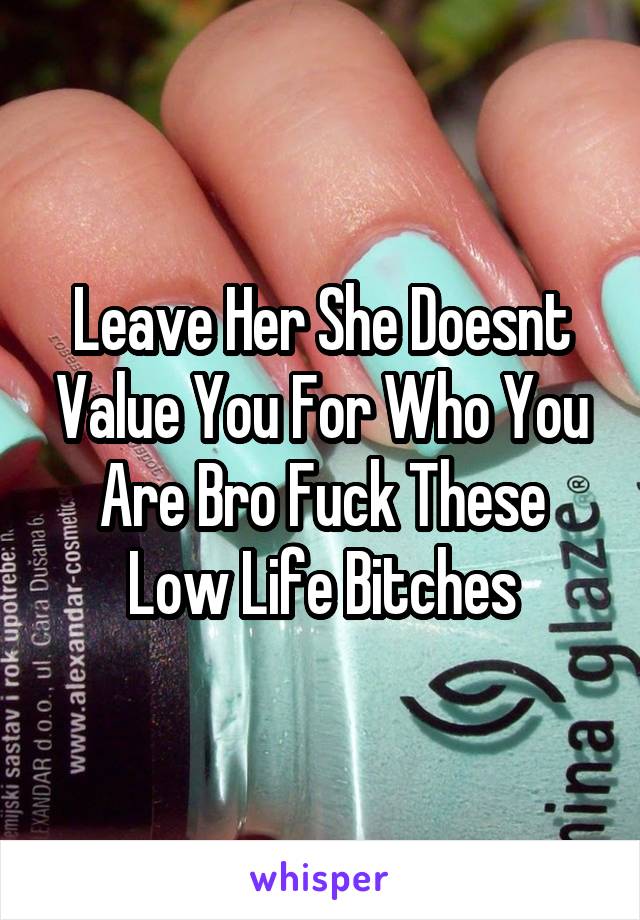 Leave Her She Doesnt Value You For Who You Are Bro Fuck These Low Life Bitches