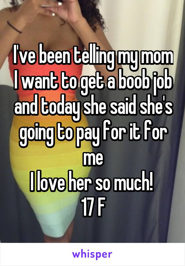 I've been telling my mom I want to get a boob job and today she said she's going to pay for it for me
I love her so much! 
17 F