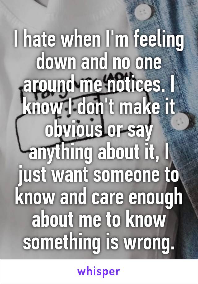 I hate when I'm feeling down and no one around me notices. I know I don't make it obvious or say anything about it, I just want someone to know and care enough about me to know something is wrong.