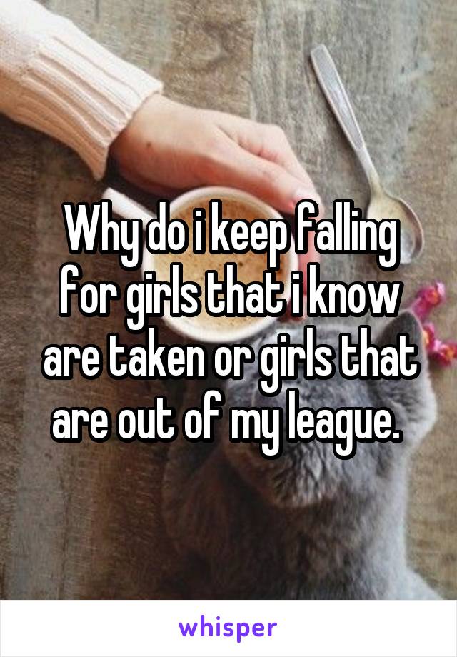 Why do i keep falling for girls that i know are taken or girls that are out of my league. 