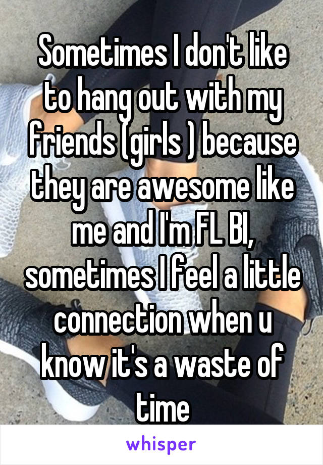 Sometimes I don't like to hang out with my friends (girls ) because they are awesome like me and I'm FL BI, sometimes I feel a little connection when u know it's a waste of time