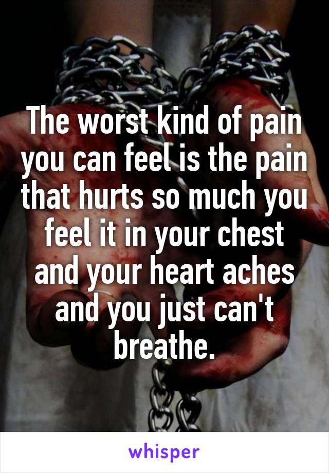 The worst kind of pain you can feel is the pain that hurts so much you feel it in your chest and your heart aches and you just can't breathe.