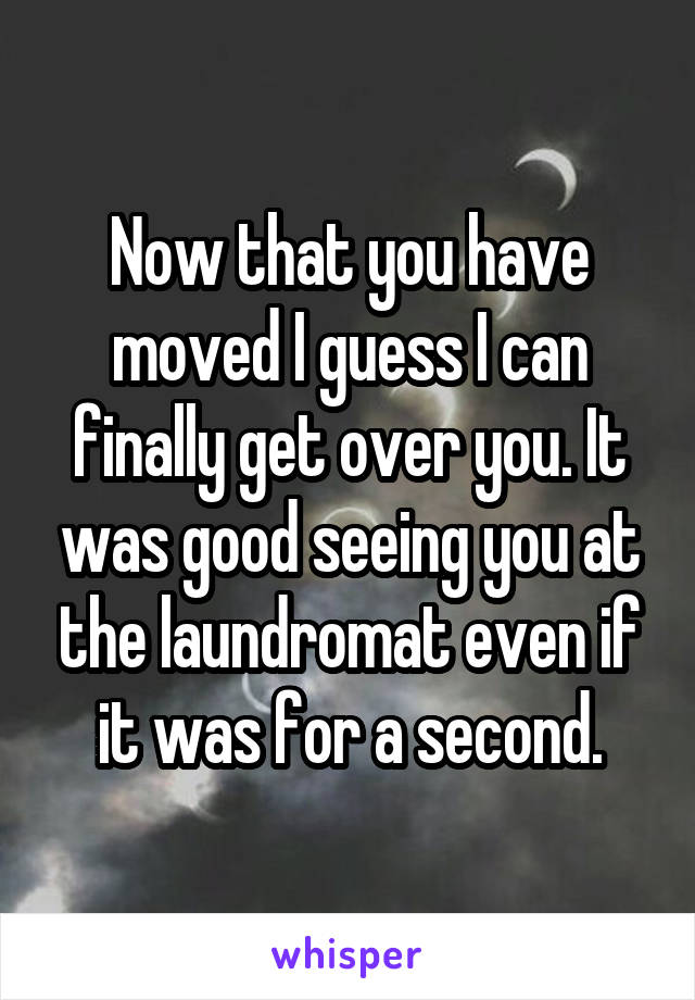 Now that you have moved I guess I can finally get over you. It was good seeing you at the laundromat even if it was for a second.