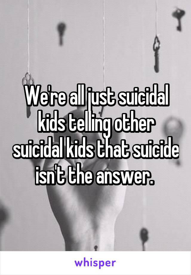 We're all just suicidal kids telling other suicidal kids that suicide isn't the answer. 