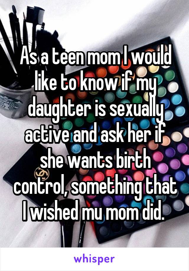 As a teen mom I would like to know if my daughter is sexually active and ask her if she wants birth control, something that I wished mu mom did. 