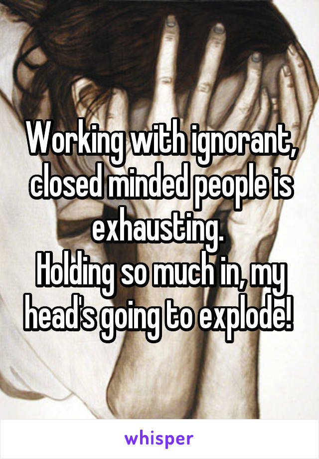 Working with ignorant, closed minded people is exhausting. 
Holding so much in, my head's going to explode! 