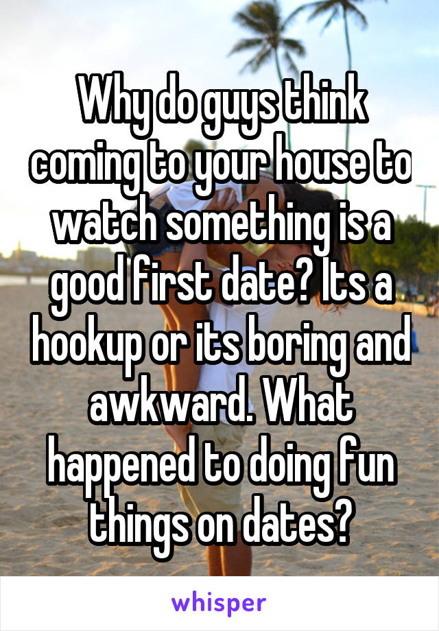 Why do guys think coming to your house to watch something is a good first date? Its a hookup or its boring and awkward. What happened to doing fun things on dates?