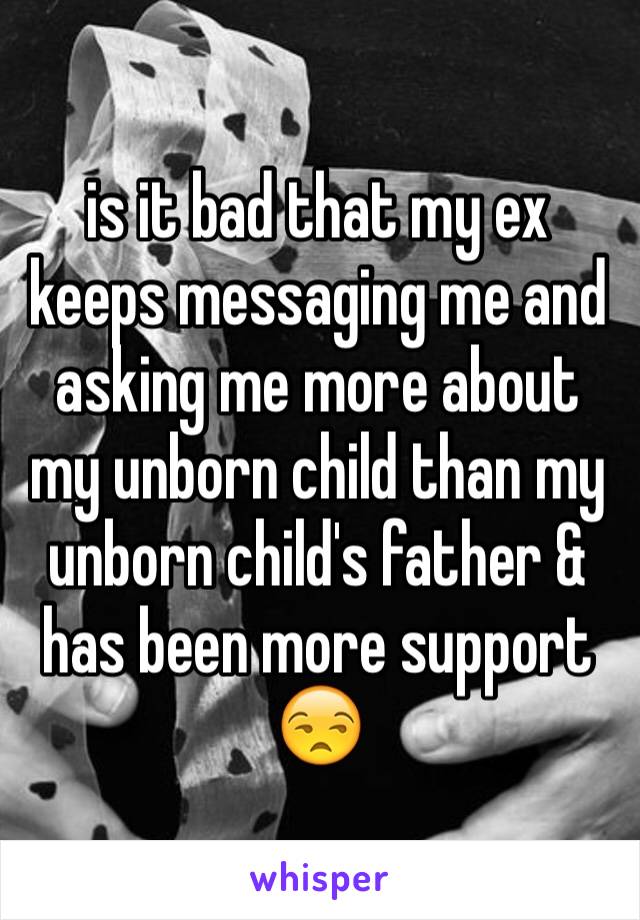 is it bad that my ex keeps messaging me and asking me more about my unborn child than my unborn child's father & has been more support 😒