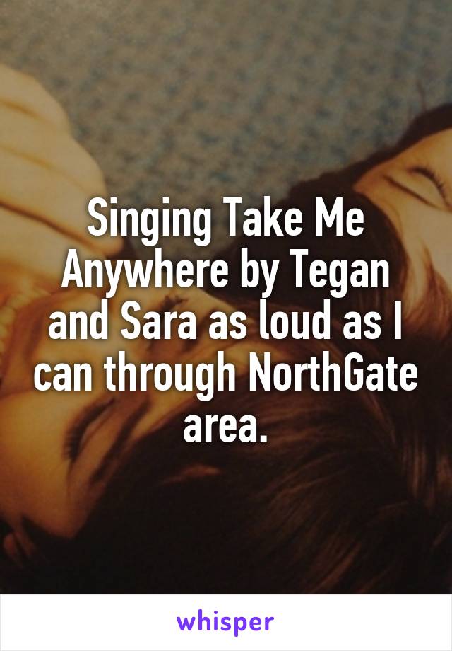 Singing Take Me Anywhere by Tegan and Sara as loud as I can through NorthGate area.