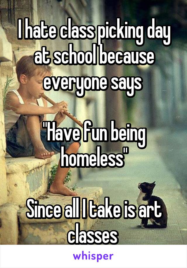 I hate class picking day at school because everyone says 

"Have fun being homeless"

Since all I take is art classes 