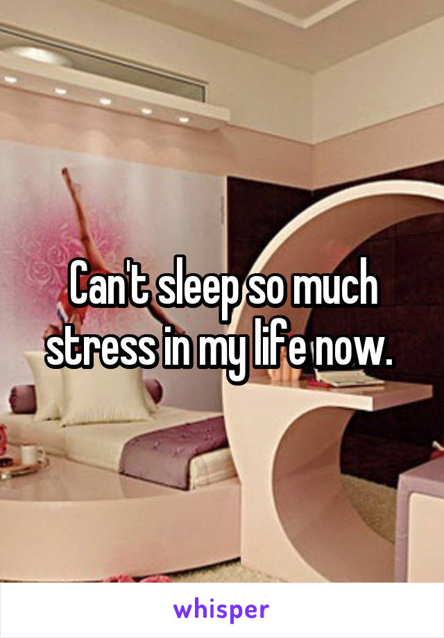 Can't sleep so much stress in my life now. 