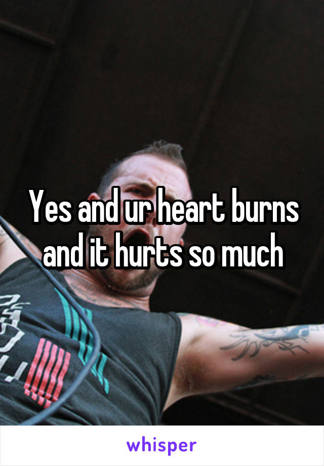 Yes and ur heart burns and it hurts so much