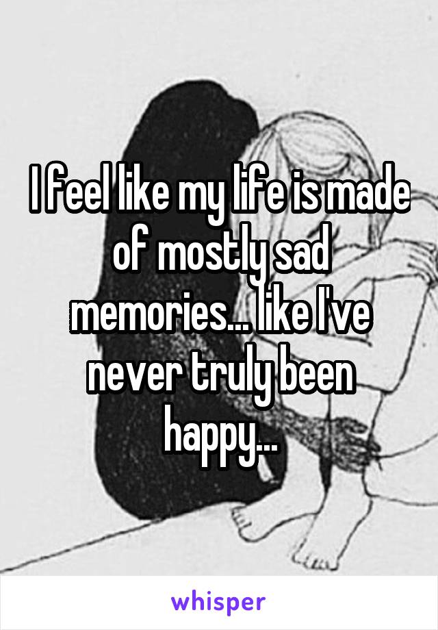 I feel like my life is made of mostly sad memories... like I've never truly been happy...