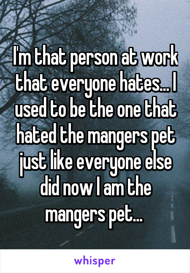 I'm that person at work that everyone hates... I used to be the one that hated the mangers pet just like everyone else did now I am the mangers pet... 