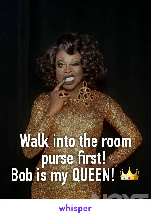 Walk into the room purse first! 
Bob is my QUEEN! 👑