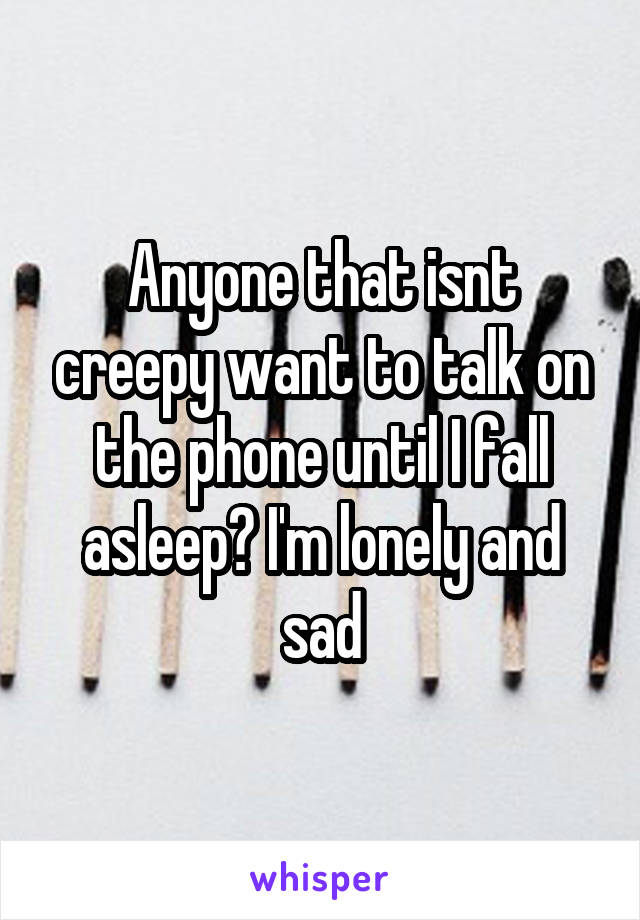 Anyone that isnt creepy want to talk on the phone until I fall asleep? I'm lonely and sad