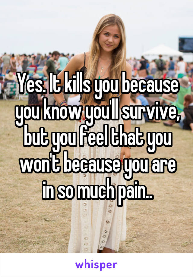 Yes. It kills you because you know you'll survive, but you feel that you won't because you are in so much pain..