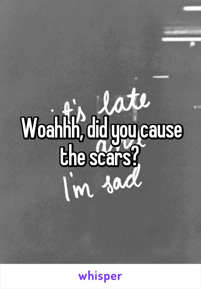 Woahhh, did you cause the scars? 