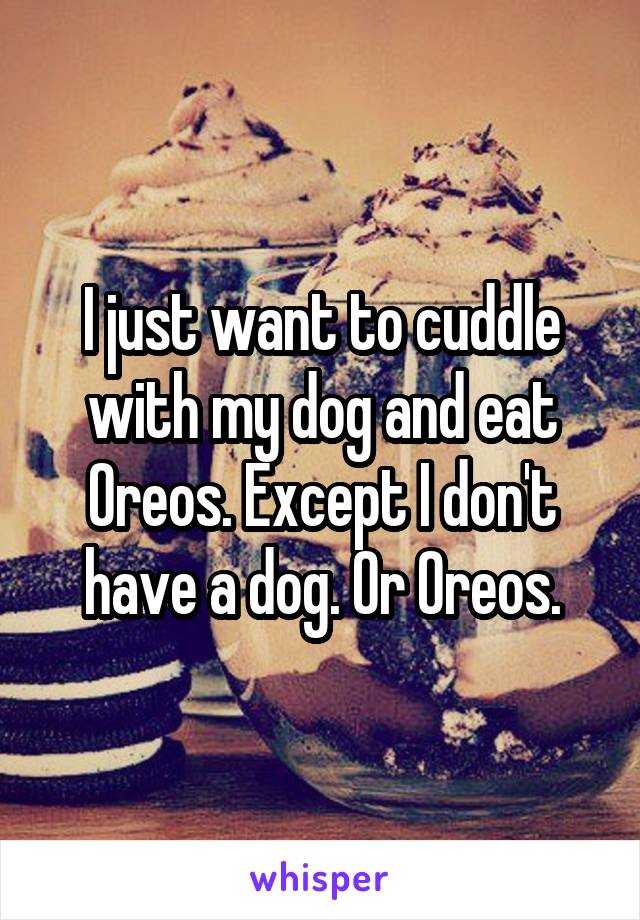 I just want to cuddle with my dog and eat Oreos. Except I don't have a dog. Or Oreos.