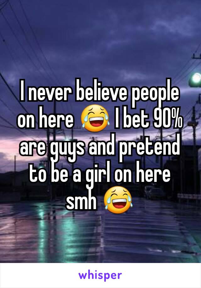 I never believe people on here 😂 I bet 90% are guys and pretend to be a girl on here smh 😂