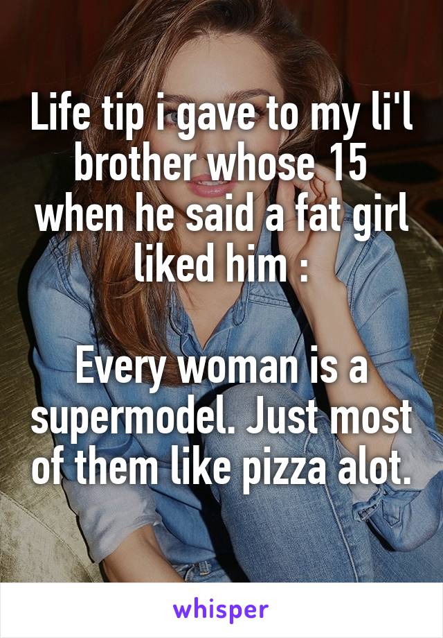 Life tip i gave to my li'l brother whose 15 when he said a fat girl liked him :

Every woman is a supermodel. Just most of them like pizza alot. 