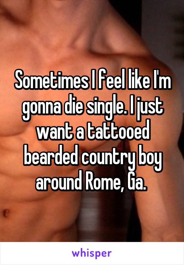 Sometimes I feel like I'm gonna die single. I just want a tattooed bearded country boy around Rome, Ga. 