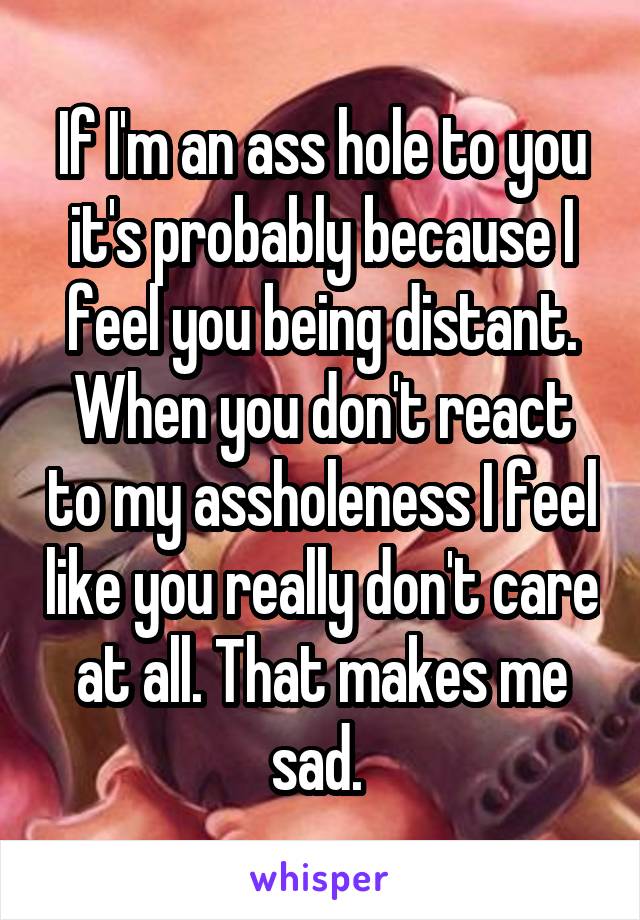 If I'm an ass hole to you it's probably because I feel you being distant. When you don't react to my assholeness I feel like you really don't care at all. That makes me sad. 