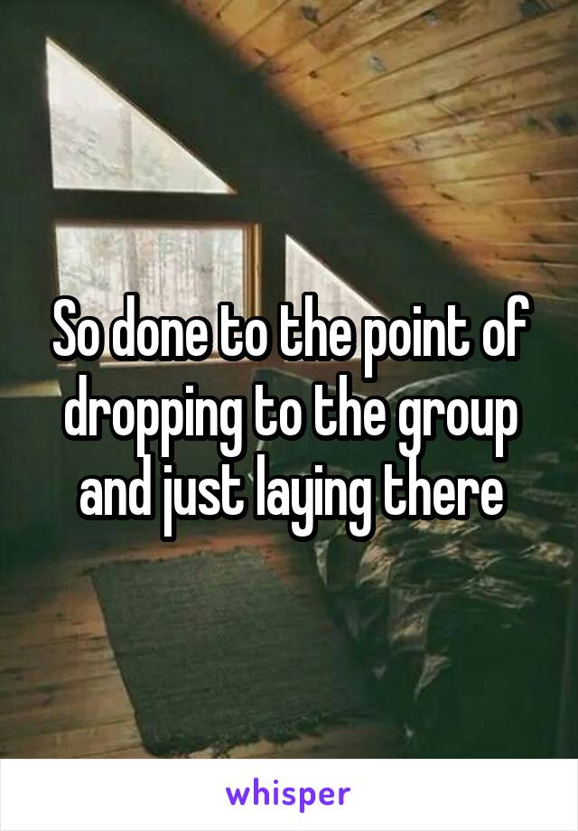 So done to the point of dropping to the group and just laying there