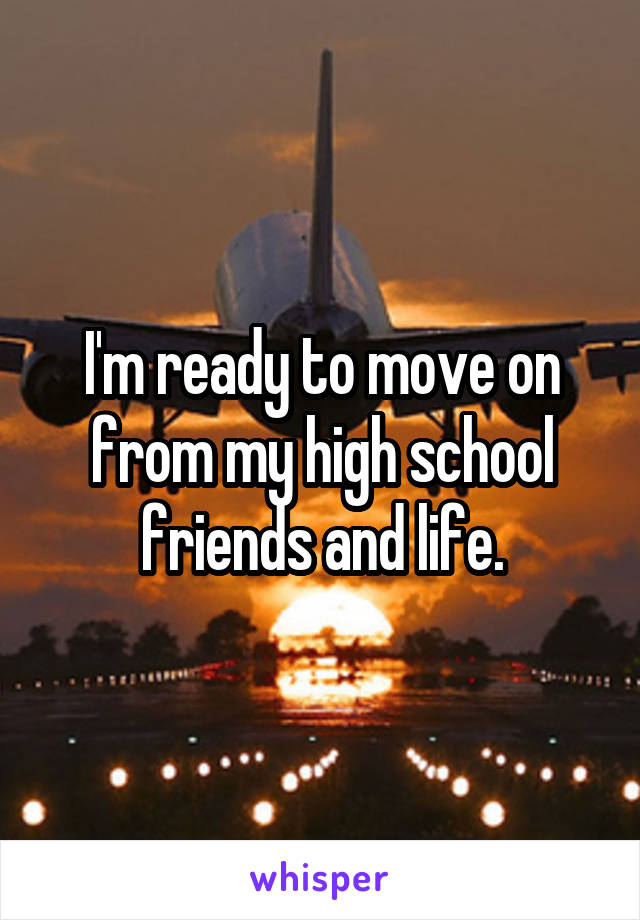 I'm ready to move on from my high school friends and life.