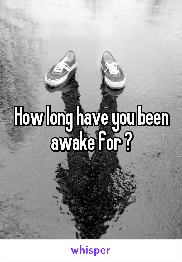 How long have you been awake for ?