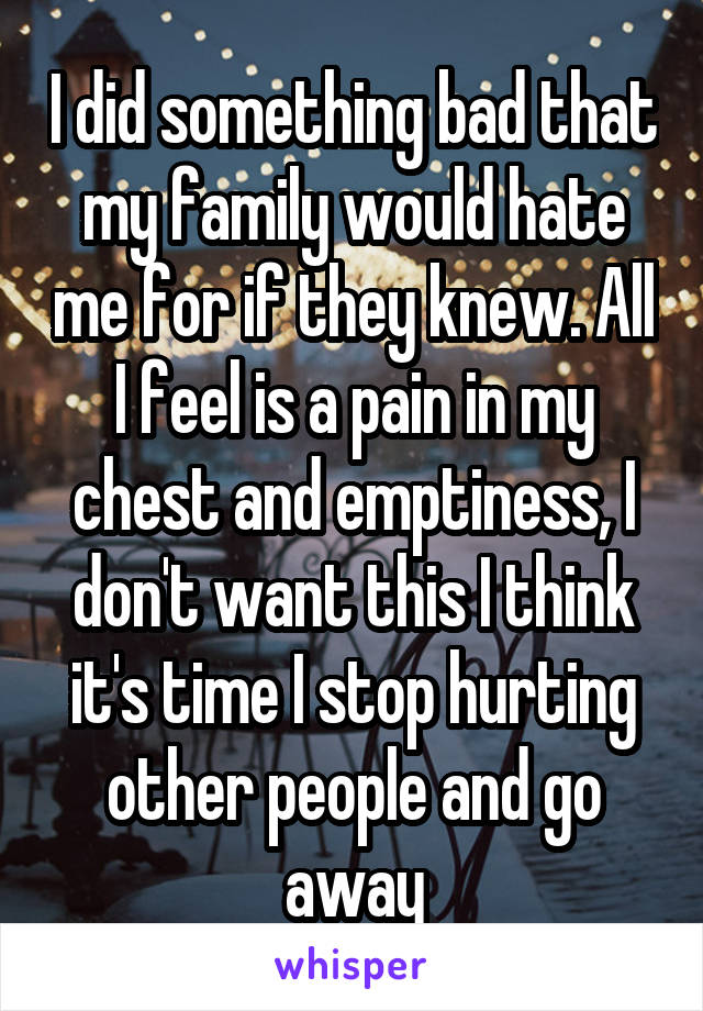 I did something bad that my family would hate me for if they knew. All I feel is a pain in my chest and emptiness, I don't want this I think it's time I stop hurting other people and go away