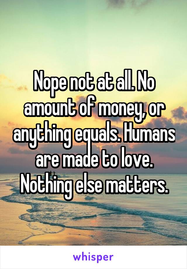 Nope not at all. No amount of money, or anything equals. Humans are made to love. Nothing else matters.